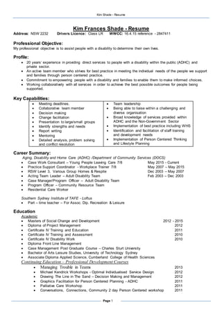 Kim Shade - Resume
Page 1
Kim Frances Shade - Resume
Address: NSW 2232 Drivers Licence: Class LR WWCC: 16.4.15 reference - 2847411
Professional Objective:
My professional objective is to assist people with a disability to determine their own lives.
Profile:
 20 years’ experience in providing direct services to people with a disability within the public (ADHC) and
private sector.
 An active team member who strives for best practice in meeting the individual needs of the people we support
and families through person centered practice.
 Commitment to empowering people with a disability and families to enable them to make informed choices.
 Working collaboratively with all services in order to achieve the best possible outcomes for people being
supported.
Key Capabilities:
 Meeting deadlines.
 Collaborative team member
 Decision making
 Change facilitation
 Presentation to large/small groups
 Identify strengths and needs
 Report writing
 Mentoring
 Detailed analysis, problem solving
and conflict resolution
 Team leadership
 Being able to liaise within a challenging and
diverse organisation
 Broad knowledge of services provided within
ADHC and the Non-Government Sector
 Implementation of best practice including WHS
 Identification and facilitation of staff training
and development needs
 Implementation of Person Centered Thinking
and Lifestyle Planning
Career Summary:
Aging, Disability and Home Care (ADHC) /Department of Community Services (DOCS)
 Case Work Consultant – Young People Leaving Care 7/8 May 2015 - Current
 Practice Support Coordinator - Workplace Trainer 7/8 May 2007 – May 2015
 RSW Level 3, Various Group Homes & Respite Dec 2003 – May 2007
 Acting Team Leader – Adult Disability Team Feb 2003 – Dec 2003
 Case Manager/Program Officer – Adult Disability Team
 Program Officer – Community Resource Team
 Residential Care Worker
Southern Sydney Institute of TAFE - Loftus
 Part – time teacher – For Assoc. Dip. Recreation & Leisure
Education
Academic
 Masters of Social Change and Development 2012 - 2015
 Diploma of Project Management 2012
 Certificate IV Training and Education 2011
 Certificate IV Training and Assessment 2010
 Certificate IV Disability Work 2010
 Diploma Front Line Management
 Case Management Post Graduate Course – Charles Sturt University
 Bachelor of Arts Leisure Studies, University of Technology Sydney
 Associate Diploma Applied Science, Cumberland College of Health Sciences
Continuing Education – Professional Development Courses
 Managing Trouble in Teams 2013
 Michael Kendrick Workshops - Optimal Individualised Service Design 2012
 Drawing The Line in The Sand – Decision Making and Management 2012
 Graphics Facilitation for Person Centered Planning - ADHC 2011
 Palliative Care Workshop 2011
 Conversations, Connections, Community 2 day Person Centered workshop 2011
 