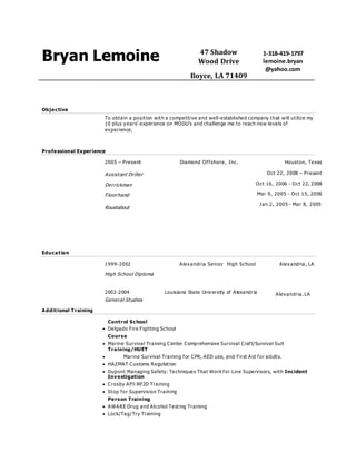 Bryan Lemoine 47 Shadow
Wood Drive
Boyce, LA 71409
1-318-419-1797
lemoine.bryan
@yahoo.com
Objective
To obtain a position with a competitive and well-established company that will utilize my
10 plus years’ experience on MODU’s and challenge me to reach new levels of
experience.
Professional Experience
2005 – Present Diamond Offshore, Inc. Houston, Texas
Assistant Driller
Derrickman
Floorhand
Roustabout
Oct 22, 2008 – Present
Oct 16, 2006 - Oct 22, 2008
Mar 9, 2005 - Oct 15, 2006
Jan 2, 2005 - Mar 8, 2005
Education
General Studies
Additional Training
Control School
 Delgado Fire Fighting School
Course
 Marine Survival Training Center Comprehensive Survival Craft/Survival Suit
Training/HUET
 Marine Survival Training for CPR, AED use, and First Aid for adults.
 HAZMAT Customs Regulation
 Dupont Managing Safety: Techniques That Work for Line Supervisors, with Incident
Investigation
 Crosby API-RP2D Training
 Stop for Supervision Training
Person Training
 AWARE Drug and Alcohol Testing Training
 Lock/Tag/Try Training
1999-2002
High School Diploma
Alexandria Senior High School Alexandria, LA
2002-2004 Louisiana State University of Alexandria Alexandria,Alexandria. LA
 