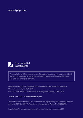 Registered Head Office: Newburn House, Gateway West, Newburn Riverside,
Newcastle upon Tyne, NE15 8NX
London Office: 42-44 Grosvenor Gardens, Belgravia, London, SW1W 0EB
T: 0871 700 0007 E: platform@tpllp.com
True Potential Investments LLP is authorised and regulated by the Financial Conduct
Authority, FSR No. 527444. Registered in England and Wales, No. OC356027.
impulseSave®
is a registered trademark of True Potential Investments LLP
Your capital is at risk. Investments can fluctuate in value and you may not get back
the amount you invest. Past performance is not a guide to future performance.
Tax rules can change at any time.
www.tpllp.com
 