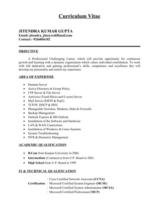 Curriculum Vitae
JITENDRA KUMAR GUPTA
Email:-jitendra_jiin@rediffmail.com
Contact:- 9266866102
OBJECTIVE
A Professional Challenging Career, which will provide opportunity for continuous
growth and learning with a dynamic organization which values individual contribution. To work
with full dedication and gaining professional’s skills, competence and excellence this will
develop my personality and enrich my experience.
AREA OF EXPERTISE
• Domain Server
• Active Directory & Group Policy
• FTP Server & File Server
• Antivirus (Trend Micro and E-scan) Server
• Mail Server (SMTP & Pop3)
• TCP/IP, DHCP & DNS
• Manageable Switches, Modems, Hubs & Firewalls
• Backup Management
• Outlook Express & MS Outlook
• Installation of the Software and Hardware
• LAN & WAN Connections
• Installation of Windows & Linux Systems
• System Troubleshooting
• DVR & Biometric Management
ACADEMIC QUALIFICATION
• B.Com from Kanpur University in 2004.
• Intermediate (Commerce) from U.P. Board in 2001.
• High School from U.P. Board in 1999
IT & TECHNICAL QUALIFICATION
: Cisco Certified Network Associate (CCNA)
Certification : Microsoft Certified System Engineer (MCSE)
: Microsoft Certified System Administrator (MCSA)
: Microsoft Certified Professional (MCP)
 