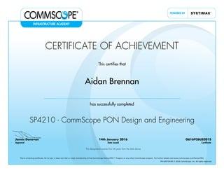 CERTIFICATE OF ACHIEVEMENT
This certifies that
Aidan Brennan
has successfully completed
SP4210 - CommScope PON Design and Engineering
James Donovan
Approval
14th January 2016
Date Issued
G616926US201S
Certificate
This designation expires four (4) years from the date above
This is a training certificate. On its own, it does not infer or imply membership of the CommScope PartnerPRO™ Program or any other CommScope program. For further details visit www.commscope.com/PartnerPRO.
FM-106729-EN © 2016 CommScope, Inc. All rights reserved.
Powered by TCPDF (www.tcpdf.org)
 