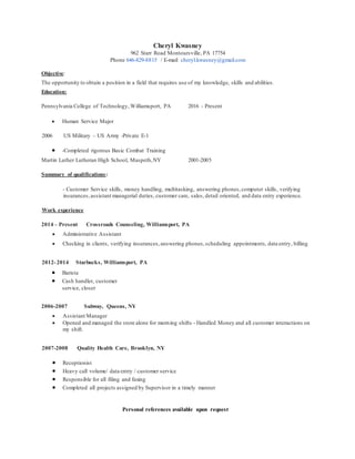 Cheryl Kwasney
962 Starr Road Montoursville, PA 17754
Phone 646-829-8815 / E-mail cheryl.kwasney@gmail.com
Objective:
The opportunity to obtain a position in a field that requires use of my knowledge, skills and abilities.
Education:
Pennsylvania College of Technology,Williamsport, PA 2016 - Present
 Human Service Major
2006 US Military – US Army -Private E-1
 -Completed rigorous Basic Combat Training
Martin Luther Lutheran High School, Maspeth,NY 2001-2005
Summary of qualifications:
- Customer Service skills, money handling, multitasking, answering phones,computer skills, verifying
insurances,assistant managerial duties, customer care, sales, detail oriented, and data entry experience.
Work experience
2014 – Present Crossroads Counseling, Williamsport, PA
 Administrative Assistant
 Checking in clients, verifying insurances,answering phones,scheduling appointments, data entry, billing
2012-2014 Starbucks, Williamsport, PA
 Barista
 Cash handler, customer
service, closer
2006-2007 Subway, Queens, NY
 Assistant Manager
 Opened and managed the store alone for morning shifts - Handled Money and all customer interactions on
my shift.
2007-2008 Quality Health Care, Brooklyn, NY
 Receptionist
 Heavy call volume/ data entry / customer service
 Responsible for all filing and faxing
 Completed all projects assigned by Supervisor in a timely manner
Personal references available upon request
 