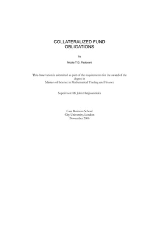 COLLATERALIZED FUND
OBLIGATIONS
by
Nicola T.G. Padovani
This dissertation is submitted as part of the requirements for the award of the
degree in
Masters of Science in Mathematical Trading and Finance
Supervisor: Dr John Hatgioannides
Cass Business School
City University, London
November 2006
 