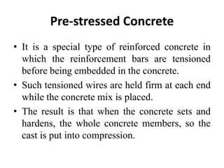 Pre-stressed Concrete
• It is a special type of reinforced concrete in
which the reinforcement bars are tensioned
before being embedded in the concrete.
• Such tensioned wires are held firm at each end
while the concrete mix is placed.
• The result is that when the concrete sets and
hardens, the whole concrete members, so the
cast is put into compression.
 
