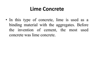 Lime Concrete
• In this type of concrete, lime is used as a
binding material with the aggregates. Before
the invention of cement, the most used
concrete was lime concrete.
 