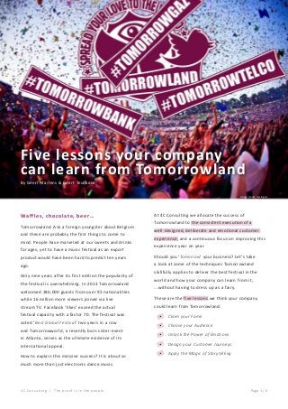 Five lessons your company
can learn from Tomorrowland
By Geert Martens & Geert Teunkens
Image credit: mixing.dj

Waffles, chocolate, beer…
Tomorrowland. Ask a foreign youngster about Belgium
and these are probably the first things to come to
mind. People have marveled at our sweets and drinks
for ages, yet to have a music festival as an export

At 4C Consulting we allocate the success of
Tomorrowland to the consistent execution of a
well-designed, deliberate and emotional customer
experience, and a continuous focus on improving this
experience year on year.

product would have been hard to predict ten years

Should you ‘Tomorrow’ your business? Let’s take

ago.

a look at some of the techniques Tomorrowland

Only nine years after its first edition the popularity of
the festival is overwhelming. In 2013 Tomorrowland
welcomed 180,000 guests from over 92 nationalities

skillfully applies to deliver the best festival in the
world and how your company can learn from it,
...without having to dress up as a fairy.

while 16 million more viewers joined via live

These are the five lessons we think your company

stream TV. Facebook ‘likes’ exceed the actual

could learn from Tomorrowland:

festival capacity with a factor 70. The festival was
voted ‘Best Global Festival’ two years in a row
and Tomorrowworld, a recently born sister-event
in Atlanta, serves as the ultimate evidence of its
international appeal.
How to explain this massive success? It is about so

•	

Claim your Fame

•	

Choose your Audience

•	

Unlock the Power of Emotions

•	

Design your Customer Journeys

•	

Apply the Magic of Storytelling

much more than just electronic dance music.

4C Consulting | The pro o f i s i n t he p e o pl e

Page 1 / 6

 