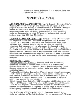 Employee & Family Resources; 505 5th
Avenue, Suite 600,
Des Moines, Iowa 50309.
AREAS OF EFFECTIVENESS
ADMINISTRATION/MANAGEMENT (3 years): Executive Director of EAP in
Missoula, MT. Provided oversight and direction for all aspects of EAP
program. Coordinated delivery of EAP services for 30+ contracts. Managed
vendor relationships as well as relationships with 80+ professional
counselors on EAP panel. Organized and developed content for annual
workshop. Successfully marketed EAP program and expanded book-of-
business by at least 25% over 16 months.
ACCOUNT MANAGEMENT (18 years) : Conducted initial EAP supervisory
and employee orientations. Developed and provided Drug & Alcohol
trainings (DOT and State of Iowa Drug-Free Workplace) for supervisors.
Consulted with company managers and/or HR regarding troubled
employees, EAP management referral process, development and/or
refinement of drug/alcohol, harassment and workplace violence policies.
Conducted utilization review and contract renewal meetings with contracted
company officials. Reviewed annual EAP promotional plans with company
representatives. Coordinated and negotiated contractual terms to facilitate
delivery of EAP services for out-of-state EAP’s who hold Des Moines based
contracts.
COUNSELING (8 years)
Employee Assistance Counseling: Provided short- term assessment,
counseling and referral services within the context of an Employee
Assistance Program (EAP) for persons dealing with relationship problems,
chemical dependency, depression, anxiety, and a wide variety of other
presenting issues.
Vocational Rehabilitation Counseling : Provided career counseling, employer
development, job development. Job placement services were provided for a
wide array of persons with disabilities and in numerous settings (Iowa’s
Department of Vocational Rehabilitation, U.S. Department of Veterans
Affairs, Iowa’s Department for the Blind).
Critical Incident Stress Debriefer (CISD): Served as a CISD debriefer on two
different CISD teams - Head of the Lakes and Employee & Family Resources
- over the past 11 years. CISD experience includes role as both team
member and lead debriefer in response to a wide range of traumatic events
for emergency response personnel and within the business sector.
INSTRUCTING/PRESENTING (17 years) : Developed seminar and
workshop materials on "Conflict Resolution", "Stress Management", "Change
 