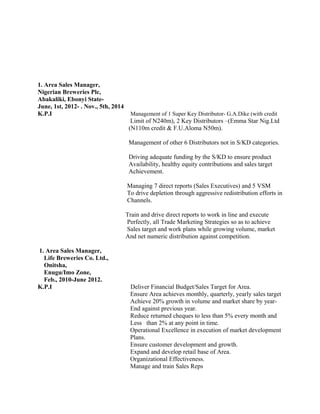 1. Area Sales Manager,
Nigerian Breweries Plc,
Abakaliki, Ebonyi State-
June, 1st, 2012- . Nov., 5th, 2014
K.P.I Management of 1 Super Key Distributor- G.A.Dike (with credit
Limit of N240m), 2 Key Distributors –(Emma Star Nig.Ltd
(N110m credit & F.U.Aloma N50m).
Management of other 6 Distributors not in S/KD categories.
Driving adequate funding by the S/KD to ensure product
Availability, healthy equity contributions and sales target
Achievement.
Managing 7 direct reports (Sales Executives) and 5 VSM
To drive depletion through aggressive redistribution efforts in
Channels.
Train and drive direct reports to work in line and execute
Perfectly, all Trade Marketing Strategies so as to achieve
Sales target and work plans while growing volume, market
And net numeric distribution against competition.
1. Area Sales Manager,
Life Breweries Co. Ltd.,
Onitsha,
Enugu/Imo Zone,
Feb., 2010-June 2012.
K.P.I Deliver Financial Budget/Sales Target for Area.
Ensure Area achieves monthly, quarterly, yearly sales target
Achieve 20% growth in volume and market share by year-
End against previous year.
Reduce returned cheques to less than 5% every month and
Less than 2% at any point in time.
Operational Excellence in execution of market development
Plans.
Ensure customer development and growth.
Expand and develop retail base of Area.
Organizational Effectiveness.
Manage and train Sales Reps
 