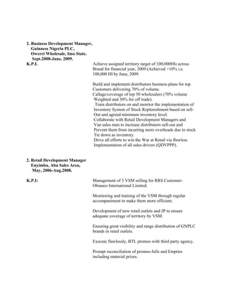2. Business Development Manager,
Guinness Nigeria PLC,
Owerri Wholesale, Imo State.
Sept.2008-June, 2009.
K.P.I. Achieve assigned territory target of 100,000Hls across
Brand for financial year, 2009.(Achieved +10% i.e.
100,000 Hl by June, 2009.
Build and implement distributors business plans for top
Customers delivering 70% of volume.
Callage/coverage of top 50 wholesalers (70% volume
Weighted and 30% for off trade).
Train distributors on and monitor the implementation of
Inventory System of Stock Replenishment based on sell-
Out and agreed minimum inventory level.
Collaborate with Retail Development Managers and
Van sales men to increase distributors sell-out and
Prevent them from incurring more overheads due to stock
Tie down as inventory.
Drive all efforts to win the War at Retail via flawless
Implementation of all sales drivers (QDVPPP).
2. Retail Development Manager
Enyimba, Aba Sales Area,
May, 2006-Aug.2008.
K.P.I: Management of 3 VSM selling for RRS Customer-
Obianco International Limited.
Monitoring and training of the VSM through regular
accompaniment to make them more efficient.
Development of new retail outlets and JP to ensure
adequate coverage of territory by VSM.
Ensuring great visibility and range distribution of GNPLC
brands in retail outlets.
Execute flawlessly, BTL promos with third party agency.
Prompt reconciliation of promos-fulls and Empties
including material prizes.
 