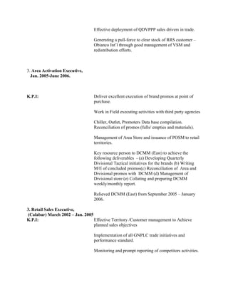 Effective deployment of QDVPPP sales drivers in trade.
Generating a pull-force to clear stock of RRS customer –
Obianco Int’l through good management of VSM and
redistribution efforts.
3. Area Activation Executive,
Jan. 2005-June 2006.
K.P.I: Deliver excellent execution of brand promos at point of
purchase.
Work in Field executing activities with third party agencies
Chiller, Outlet, Promoters Data base compilation.
Reconciliation of promos (fulls/ empties and materials).
Management of Area Store and issuance of POSM to retail
territories.
Key resource person to DCMM (East) to achieve the
following deliverables - (a) Developing Quarterly
Divisional Tactical initiatives for the brands (b) Writing
M/E of concluded promos(c) Reconciliation of Area and
Divisional promos with DCMM (d) Management of
Divisional store (e) Collating and preparing DCMM
weekly/monthly report.
Relieved DCMM (East) from September 2005 – January
2006.
3. Retail Sales Executive,
(Calabar) March 2002 – Jan. 2005
K.P.I: Effective Territory /Customer management to Achieve
planned sales objectives
Implementation of all GNPLC trade initiatives and
performance standard.
Monitoring and prompt reporting of competitors activities.
 