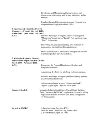 Developing and Maintaining effective business and
interpersonal relationship with at least 300 outlets within
territory.
Excellent Personal Organization to ensure Economic cost
of operation and high professional Ethics.
4. Sales Executive (Onitsha/Owerri),
Commerce – Progetti Nig. Ltd PHC,
River State. (Nov. 2000 - Feb. 2002).
K.P.I: Effective Territory Coverage to achieve sales target of
“Mama Mia” tomato puree, “Perutti” Non alcoholic wine,
“Ethel” body cream.
Prospecting for, and recommending new customers to
management for distributorship appointment.
Direct redistribution to retail outlets and open market sales
to enhance product market penetration.
5. Marketing Executive (Ibadan),
International Paper Mills Ltd Owerri.
March 1999 – November 2000.
K.P.I: Prospecting for Potential Distributors, Retailers and
Corporate customers.
Ascertaining & effectively satisfying customers demand.
Effective Territory Coverage to position company product
as dominant market brands.
Achievement of sales target of “Genius note book”,
“Sprint” copier paper, “Special” tissue paper.
Courses Attended: Managing Relationships (Diageo Way of Brand Building
With Customers DWBBWC) emphasis on Persuasive selling
Negotiation skill and structured call: Time Management
For Professionals.
Awards in GNPLC 1. Best Activation Executive F’O5.
Won one week Trip to Sun City, South Africa.
2. Best RDM East, QTR. II, F’O6.
 
