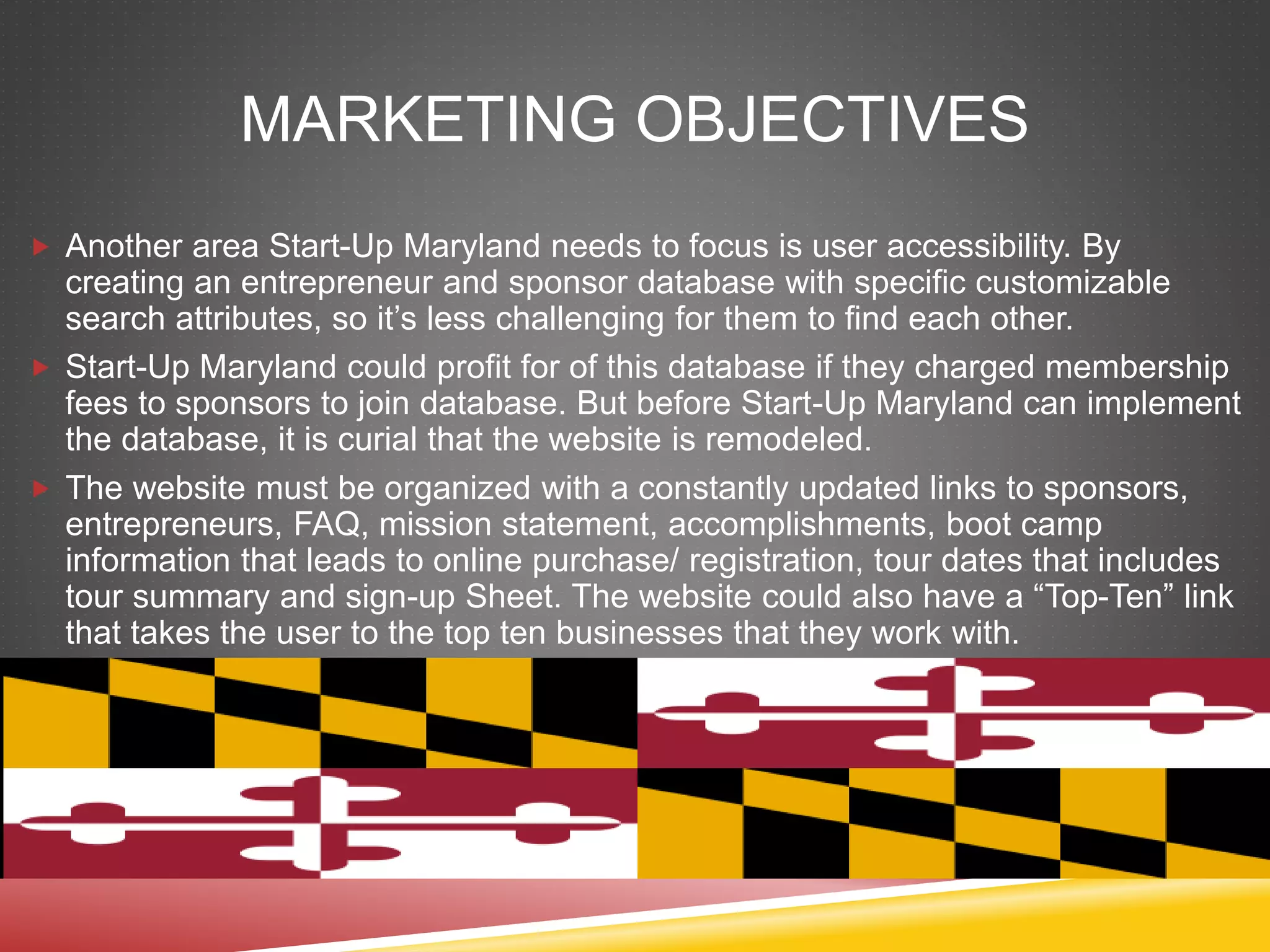 MARKETING OBJECTIVES
 Another area Start-Up Maryland needs to focus is user accessibility. By
creating an entrepreneur and sponsor database with specific customizable
search attributes, so it’s less challenging for them to find each other.
 Start-Up Maryland could profit for of this database if they charged membership
fees to sponsors to join database. But before Start-Up Maryland can implement
the database, it is curial that the website is remodeled.
 The website must be organized with a constantly updated links to sponsors,
entrepreneurs, FAQ, mission statement, accomplishments, boot camp
information that leads to online purchase/ registration, tour dates that includes
tour summary and sign-up Sheet. The website could also have a “Top-Ten” link
that takes the user to the top ten businesses that they work with.
 