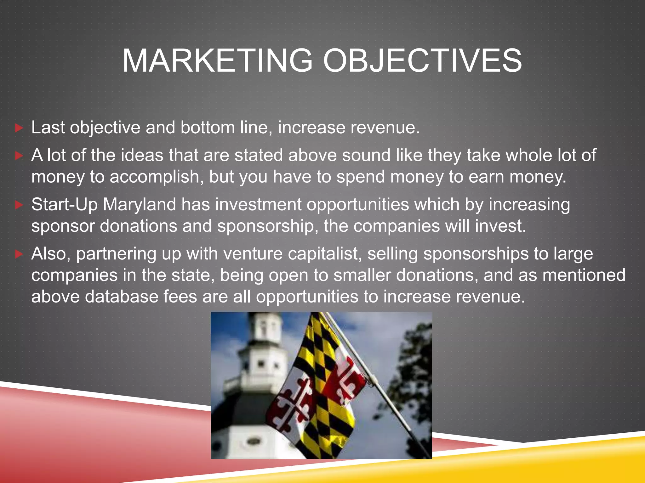 MARKETING OBJECTIVES
 Last objective and bottom line, increase revenue.
 A lot of the ideas that are stated above sound like they take whole lot of
money to accomplish, but you have to spend money to earn money.
 Start-Up Maryland has investment opportunities which by increasing
sponsor donations and sponsorship, the companies will invest.
 Also, partnering up with venture capitalist, selling sponsorships to large
companies in the state, being open to smaller donations, and as mentioned
above database fees are all opportunities to increase revenue.
 