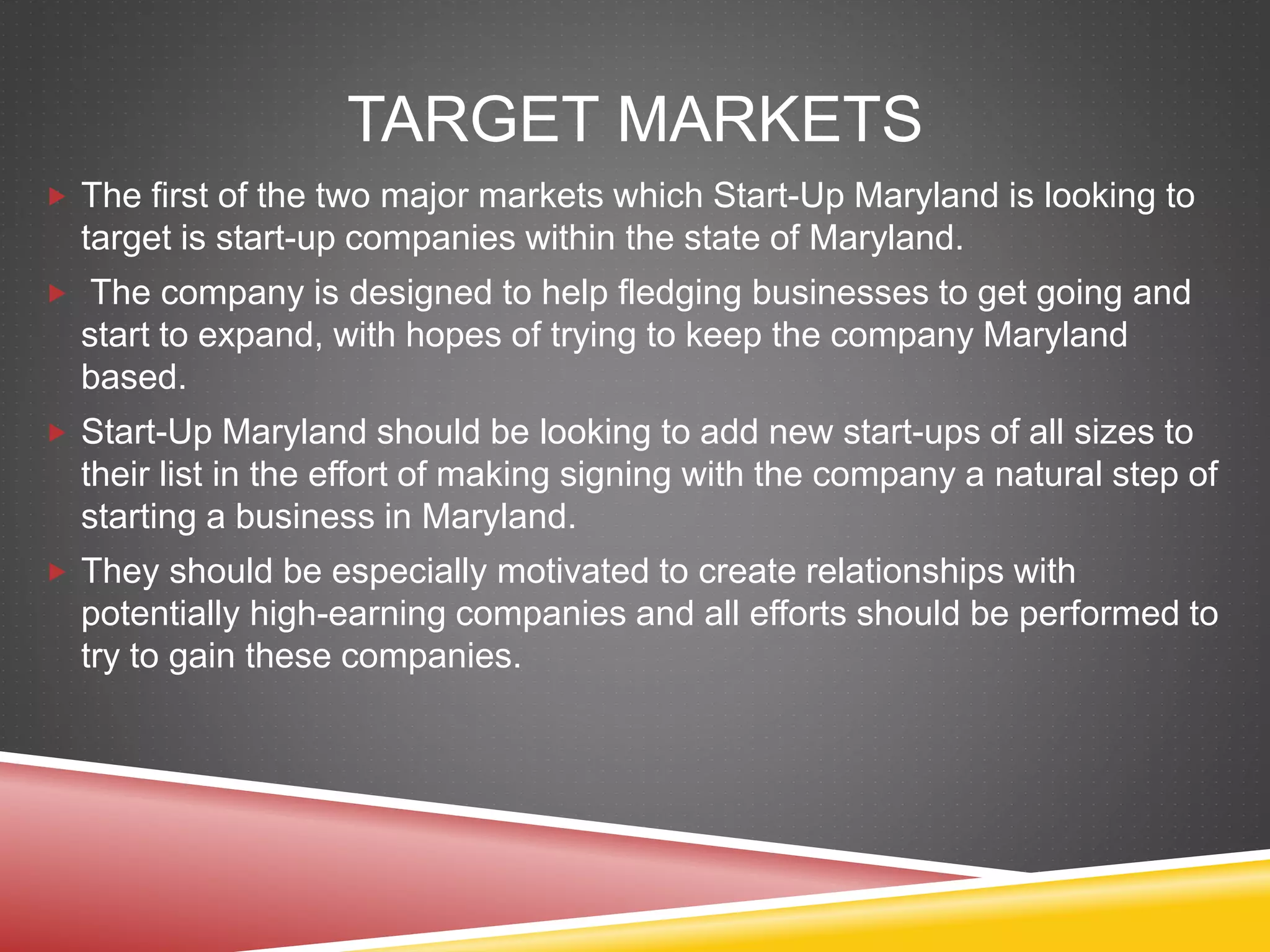 TARGET MARKETS
 The first of the two major markets which Start-Up Maryland is looking to
target is start-up companies within the state of Maryland.
 The company is designed to help fledging businesses to get going and
start to expand, with hopes of trying to keep the company Maryland
based.
 Start-Up Maryland should be looking to add new start-ups of all sizes to
their list in the effort of making signing with the company a natural step of
starting a business in Maryland.
 They should be especially motivated to create relationships with
potentially high-earning companies and all efforts should be performed to
try to gain these companies.
 