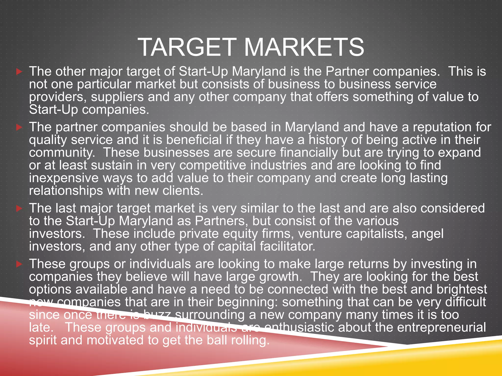 TARGET MARKETS
 The other major target of Start-Up Maryland is the Partner companies. This is
not one particular market but consists of business to business service
providers, suppliers and any other company that offers something of value to
Start-Up companies.
 The partner companies should be based in Maryland and have a reputation for
quality service and it is beneficial if they have a history of being active in their
community. These businesses are secure financially but are trying to expand
or at least sustain in very competitive industries and are looking to find
inexpensive ways to add value to their company and create long lasting
relationships with new clients.
 The last major target market is very similar to the last and are also considered
to the Start-Up Maryland as Partners, but consist of the various
investors. These include private equity firms, venture capitalists, angel
investors, and any other type of capital facilitator.
 These groups or individuals are looking to make large returns by investing in
companies they believe will have large growth. They are looking for the best
options available and have a need to be connected with the best and brightest
new companies that are in their beginning: something that can be very difficult
since once there is buzz surrounding a new company many times it is too
late. These groups and individuals are enthusiastic about the entrepreneurial
spirit and motivated to get the ball rolling.
 