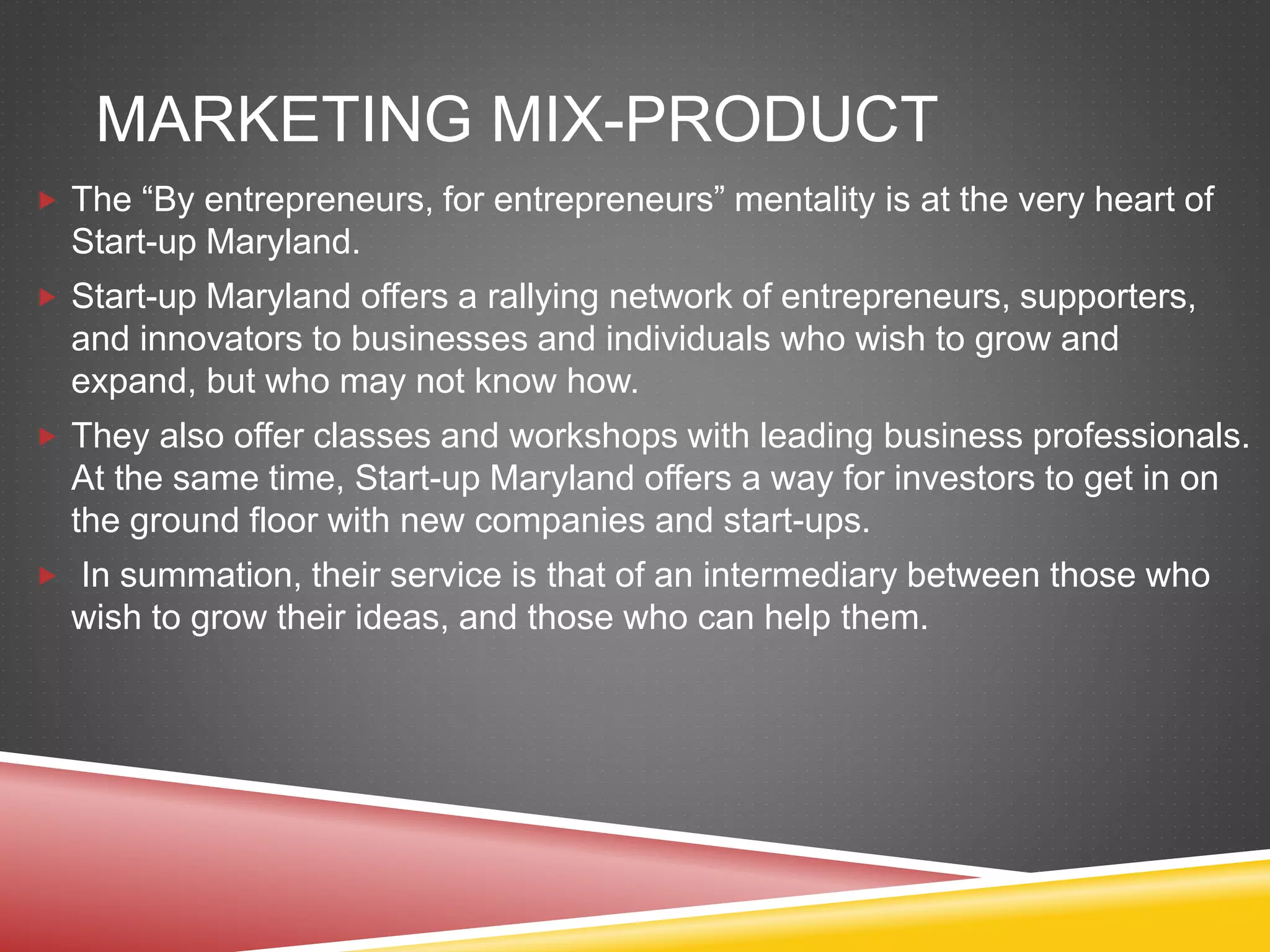 MARKETING MIX-PRODUCT
 The “By entrepreneurs, for entrepreneurs” mentality is at the very heart of
Start-up Maryland.
 Start-up Maryland offers a rallying network of entrepreneurs, supporters,
and innovators to businesses and individuals who wish to grow and
expand, but who may not know how.
 They also offer classes and workshops with leading business professionals.
At the same time, Start-up Maryland offers a way for investors to get in on
the ground floor with new companies and start-ups.
 In summation, their service is that of an intermediary between those who
wish to grow their ideas, and those who can help them.
 