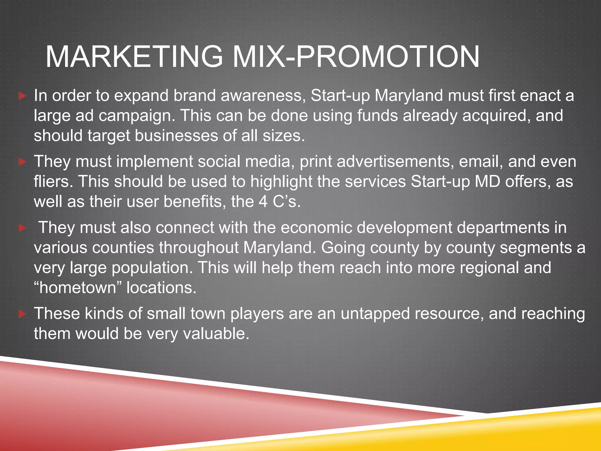 MARKETING MIX-PROMOTION
 In order to expand brand awareness, Start-up Maryland must first enact a
large ad campaign. This can be done using funds already acquired, and
should target businesses of all sizes.
 They must implement social media, print advertisements, email, and even
fliers. This should be used to highlight the services Start-up MD offers, as
well as their user benefits, the 4 C’s.
 They must also connect with the economic development departments in
various counties throughout Maryland. Going county by county segments a
very large population. This will help them reach into more regional and
“hometown” locations.
 These kinds of small town players are an untapped resource, and reaching
them would be very valuable.
 