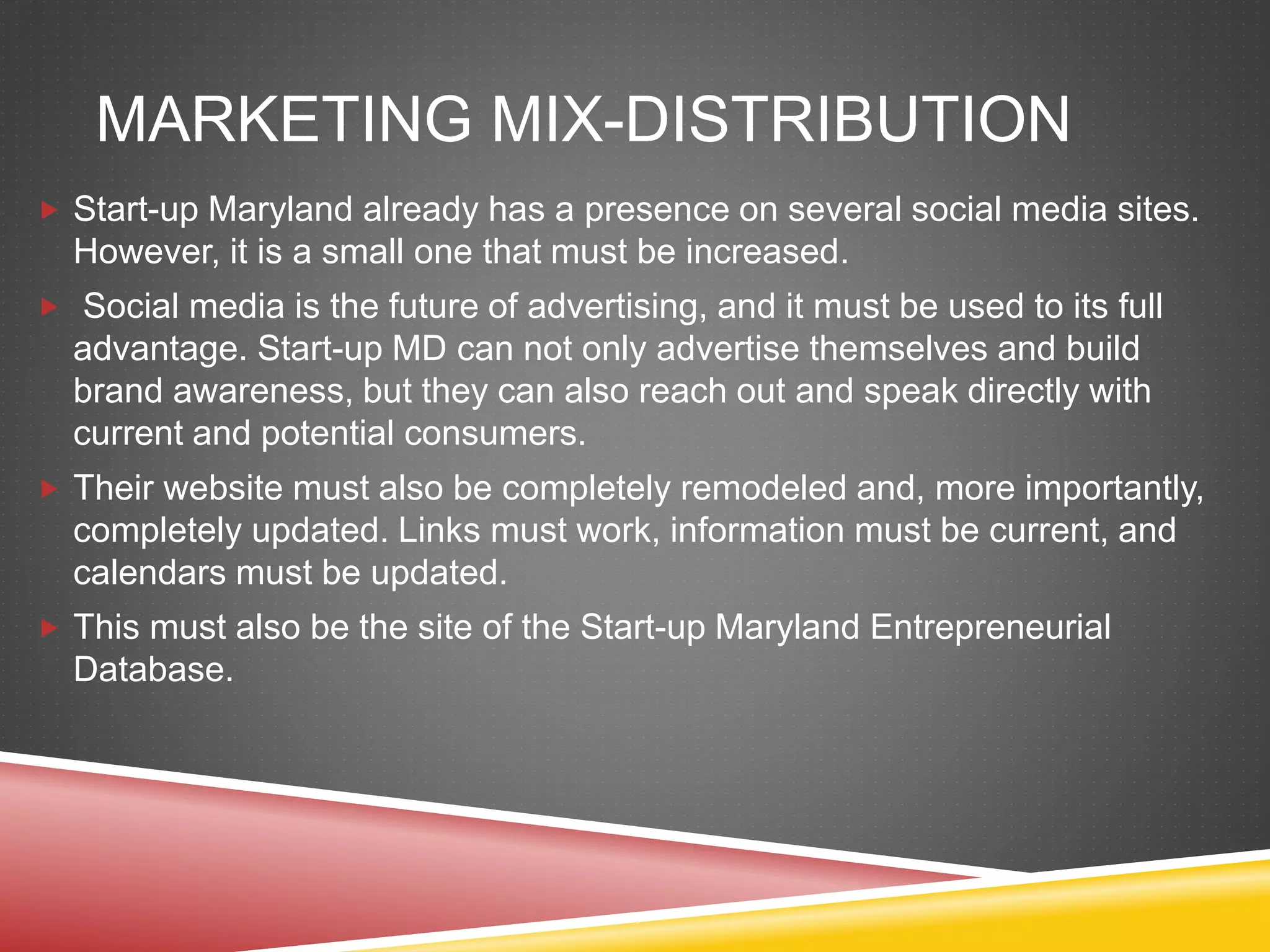 MARKETING MIX-DISTRIBUTION
 Start-up Maryland already has a presence on several social media sites.
However, it is a small one that must be increased.
 Social media is the future of advertising, and it must be used to its full
advantage. Start-up MD can not only advertise themselves and build
brand awareness, but they can also reach out and speak directly with
current and potential consumers.
 Their website must also be completely remodeled and, more importantly,
completely updated. Links must work, information must be current, and
calendars must be updated.
 This must also be the site of the Start-up Maryland Entrepreneurial
Database.
 