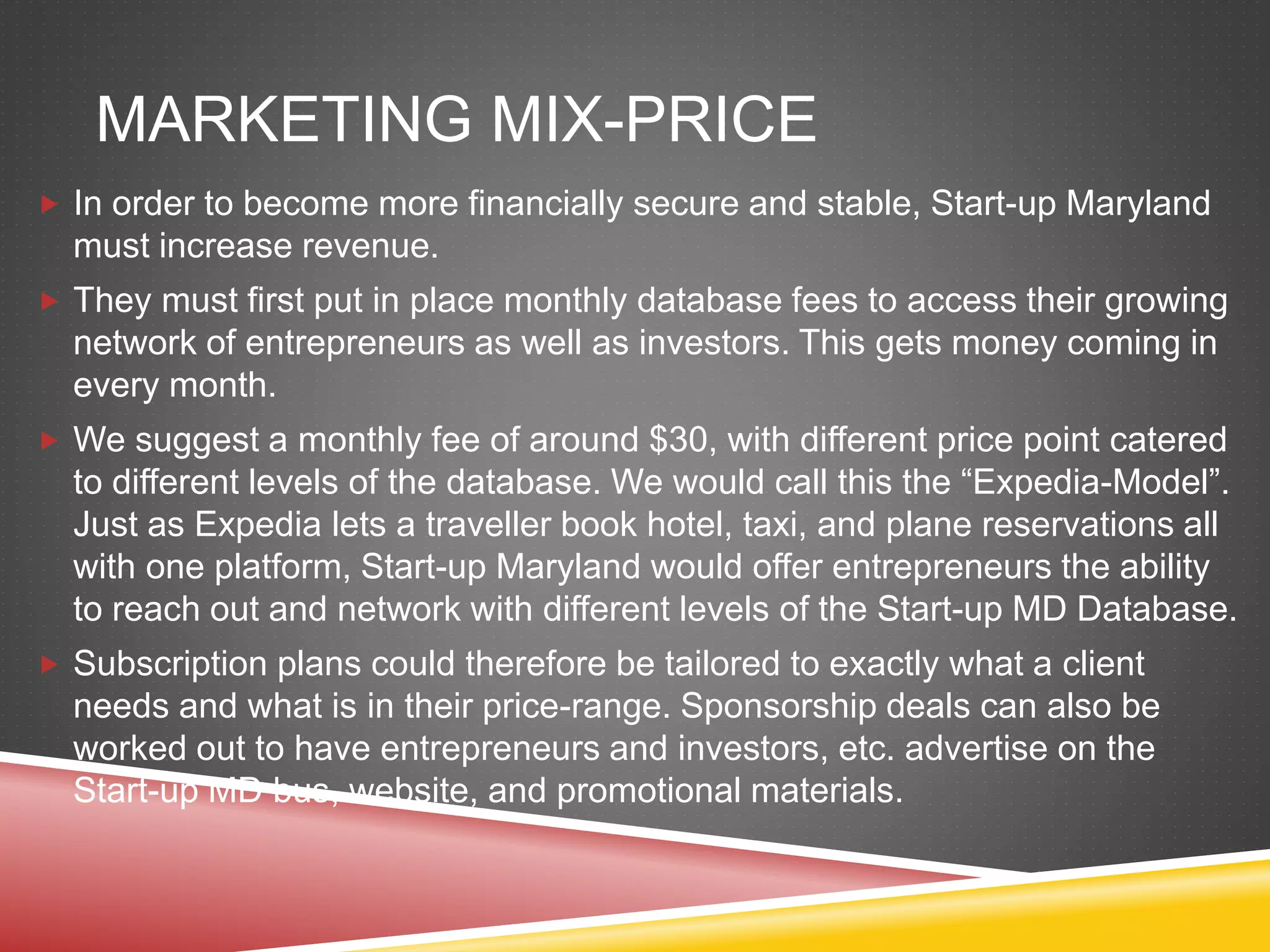 MARKETING MIX-PRICE
 In order to become more financially secure and stable, Start-up Maryland
must increase revenue.
 They must first put in place monthly database fees to access their growing
network of entrepreneurs as well as investors. This gets money coming in
every month.
 We suggest a monthly fee of around $30, with different price point catered
to different levels of the database. We would call this the “Expedia-Model”.
Just as Expedia lets a traveller book hotel, taxi, and plane reservations all
with one platform, Start-up Maryland would offer entrepreneurs the ability
to reach out and network with different levels of the Start-up MD Database.
 Subscription plans could therefore be tailored to exactly what a client
needs and what is in their price-range. Sponsorship deals can also be
worked out to have entrepreneurs and investors, etc. advertise on the
Start-up MD bus, website, and promotional materials.
 