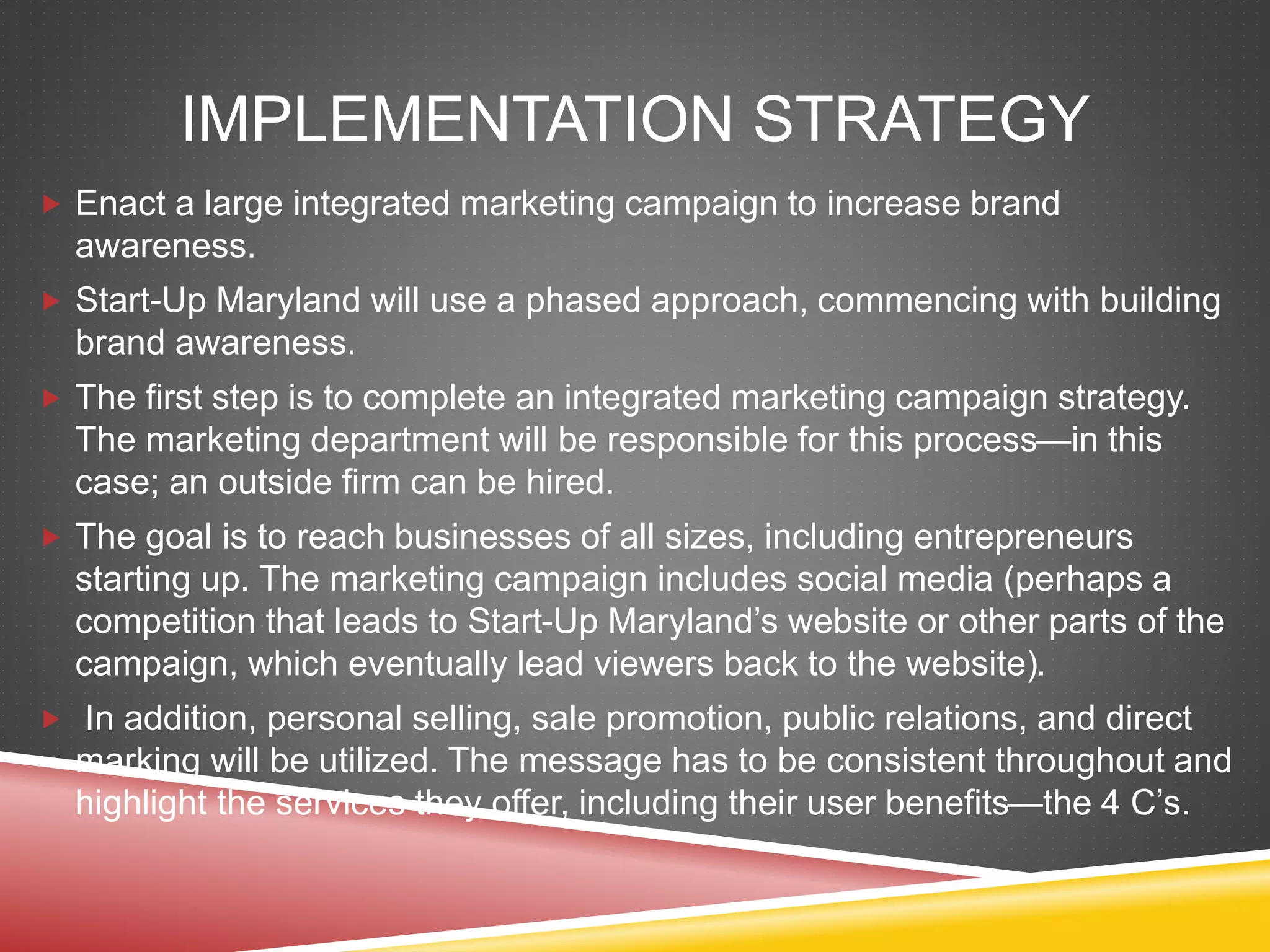 IMPLEMENTATION STRATEGY
 Enact a large integrated marketing campaign to increase brand
awareness.
 Start-Up Maryland will use a phased approach, commencing with building
brand awareness.
 The first step is to complete an integrated marketing campaign strategy.
The marketing department will be responsible for this process—in this
case; an outside firm can be hired.
 The goal is to reach businesses of all sizes, including entrepreneurs
starting up. The marketing campaign includes social media (perhaps a
competition that leads to Start-Up Maryland’s website or other parts of the
campaign, which eventually lead viewers back to the website).
 In addition, personal selling, sale promotion, public relations, and direct
marking will be utilized. The message has to be consistent throughout and
highlight the services they offer, including their user benefits—the 4 C’s.
 
