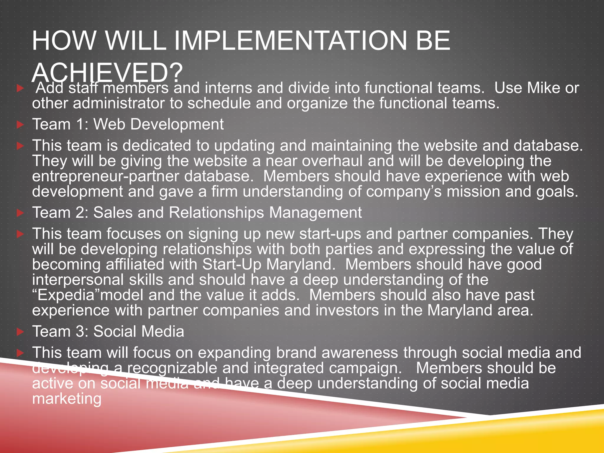 HOW WILL IMPLEMENTATION BE
ACHIEVED? Add staff members and interns and divide into functional teams. Use Mike or
other administrator to schedule and organize the functional teams.
 Team 1: Web Development
 This team is dedicated to updating and maintaining the website and database.
They will be giving the website a near overhaul and will be developing the
entrepreneur-partner database. Members should have experience with web
development and gave a firm understanding of company’s mission and goals.
 Team 2: Sales and Relationships Management
 This team focuses on signing up new start-ups and partner companies. They
will be developing relationships with both parties and expressing the value of
becoming affiliated with Start-Up Maryland. Members should have good
interpersonal skills and should have a deep understanding of the
“Expedia”model and the value it adds. Members should also have past
experience with partner companies and investors in the Maryland area.
 Team 3: Social Media
 This team will focus on expanding brand awareness through social media and
developing a recognizable and integrated campaign. Members should be
active on social media and have a deep understanding of social media
marketing
 
