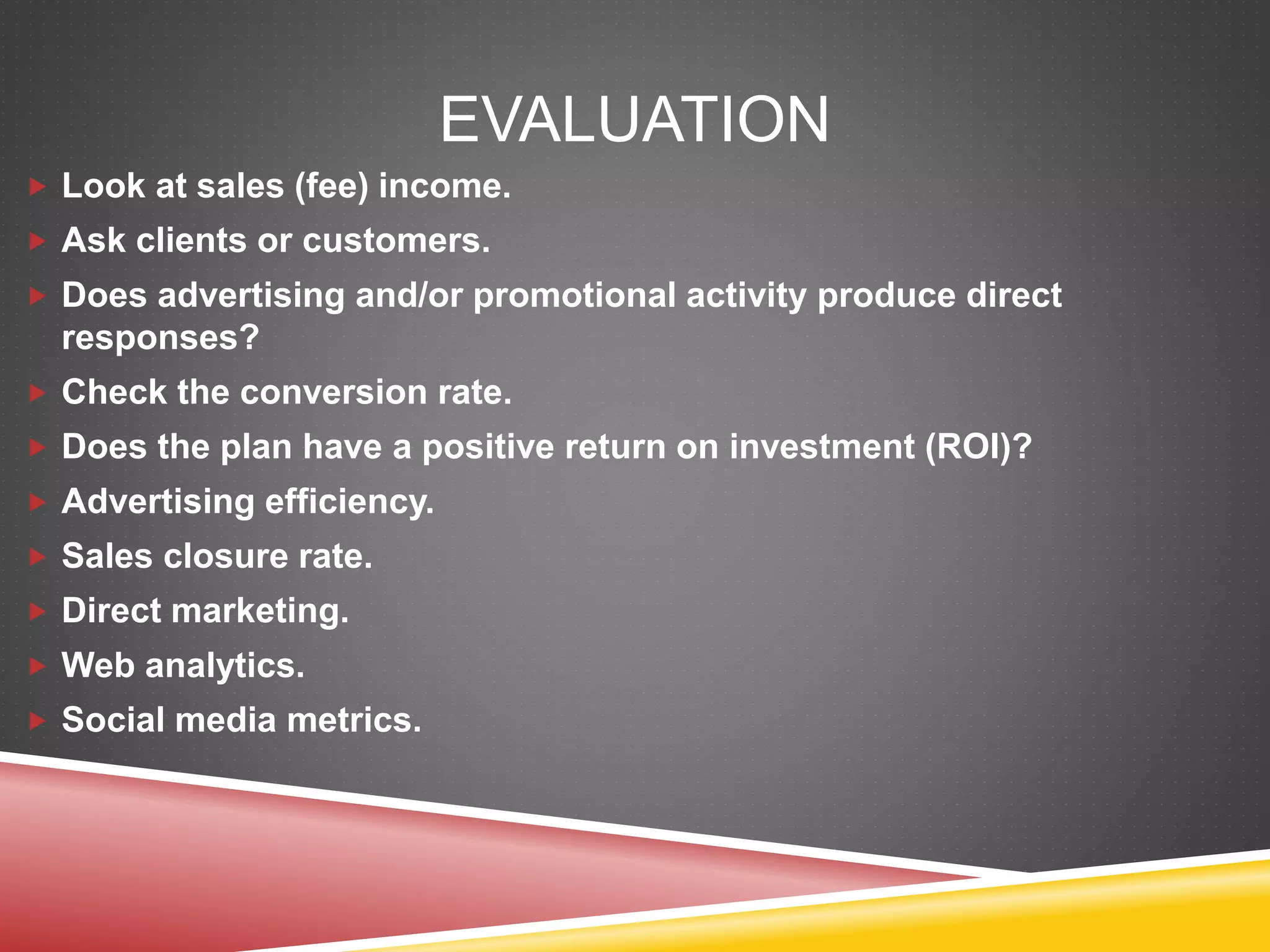 EVALUATION
 Look at sales (fee) income.
 Ask clients or customers.
 Does advertising and/or promotional activity produce direct
responses?
 Check the conversion rate.
 Does the plan have a positive return on investment (ROI)?
 Advertising efficiency.
 Sales closure rate.
 Direct marketing.
 Web analytics.
 Social media metrics.
 