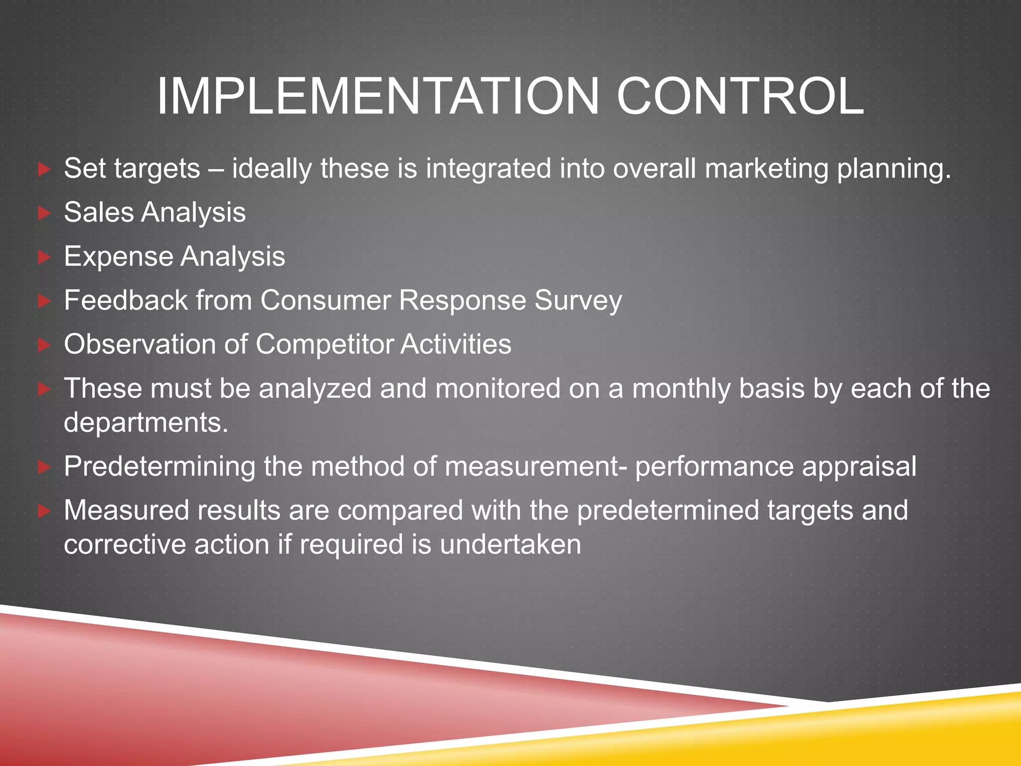 IMPLEMENTATION CONTROL
 Set targets – ideally these is integrated into overall marketing planning.
 Sales Analysis
 Expense Analysis
 Feedback from Consumer Response Survey
 Observation of Competitor Activities
 These must be analyzed and monitored on a monthly basis by each of the
departments.
 Predetermining the method of measurement- performance appraisal
 Measured results are compared with the predetermined targets and
corrective action if required is undertaken
 
