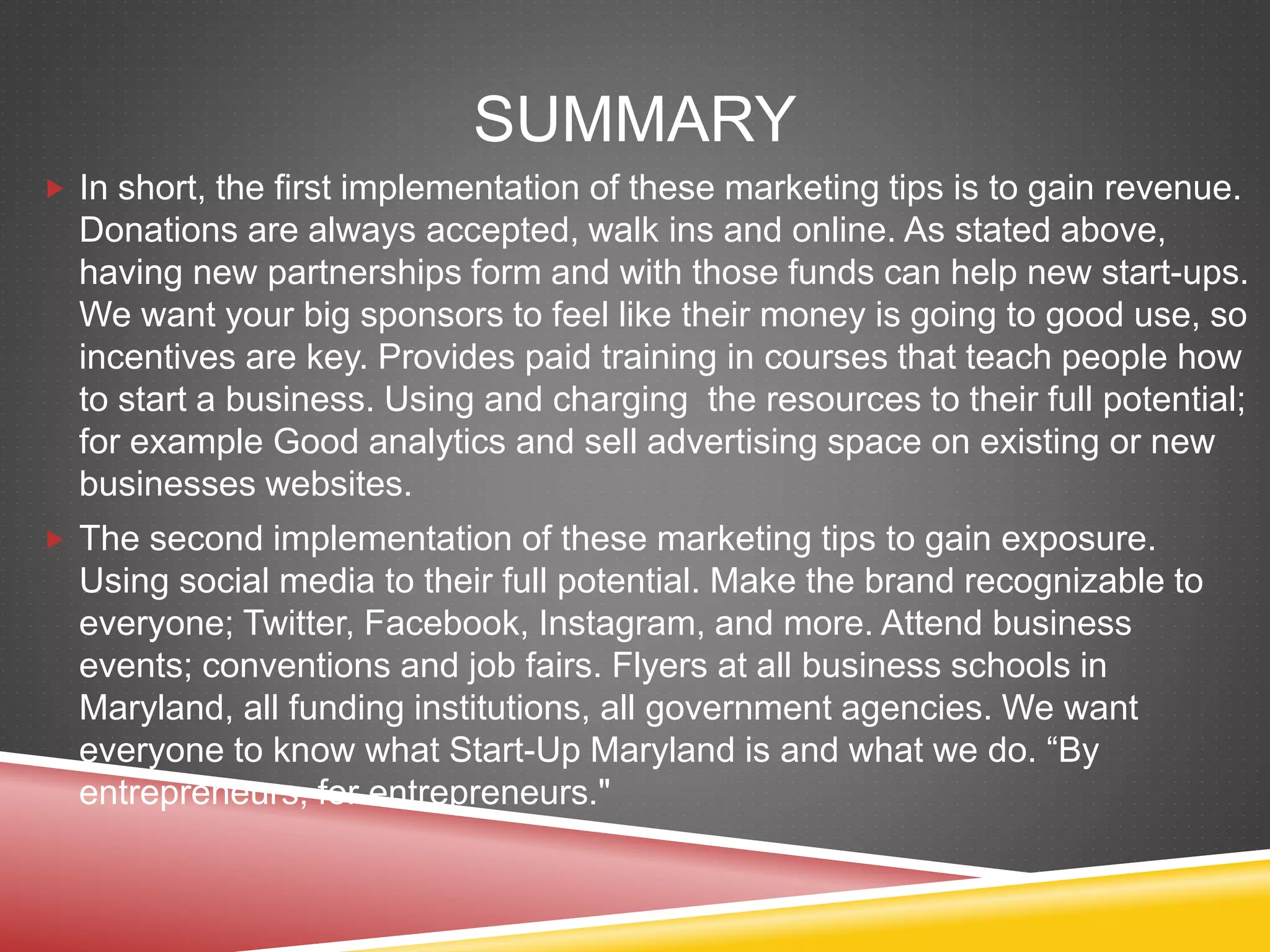 SUMMARY
 In short, the first implementation of these marketing tips is to gain revenue.
Donations are always accepted, walk ins and online. As stated above,
having new partnerships form and with those funds can help new start-ups.
We want your big sponsors to feel like their money is going to good use, so
incentives are key. Provides paid training in courses that teach people how
to start a business. Using and charging the resources to their full potential;
for example Good analytics and sell advertising space on existing or new
businesses websites.
 The second implementation of these marketing tips to gain exposure.
Using social media to their full potential. Make the brand recognizable to
everyone; Twitter, Facebook, Instagram, and more. Attend business
events; conventions and job fairs. Flyers at all business schools in
Maryland, all funding institutions, all government agencies. We want
everyone to know what Start-Up Maryland is and what we do. “By
entrepreneurs, for entrepreneurs."
 