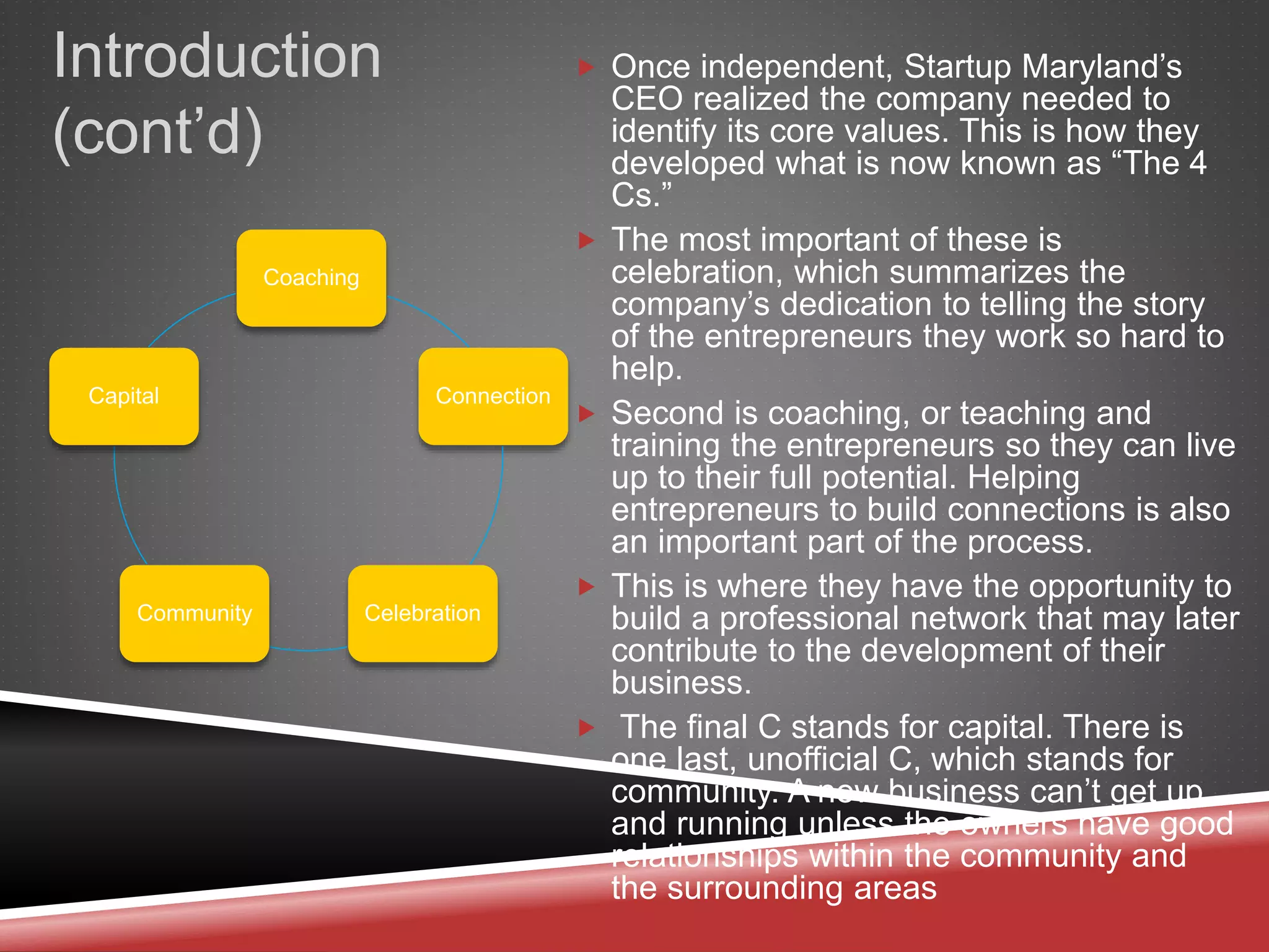 Introduction
(cont’d)
 Once independent, Startup Maryland’s
CEO realized the company needed to
identify its core values. This is how they
developed what is now known as “The 4
Cs.”
 The most important of these is
celebration, which summarizes the
company’s dedication to telling the story
of the entrepreneurs they work so hard to
help.
 Second is coaching, or teaching and
training the entrepreneurs so they can live
up to their full potential. Helping
entrepreneurs to build connections is also
an important part of the process.
 This is where they have the opportunity to
build a professional network that may later
contribute to the development of their
business.
 The final C stands for capital. There is
one last, unofficial C, which stands for
community. A new business can’t get up
and running unless the owners have good
relationships within the community and
the surrounding areas
Coaching
Connection
CelebrationCommunity
Capital
 