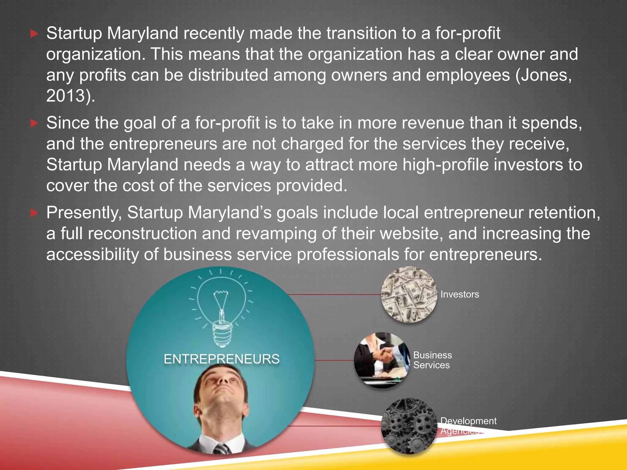  Startup Maryland recently made the transition to a for-profit
organization. This means that the organization has a clear owner and
any profits can be distributed among owners and employees (Jones,
2013).
 Since the goal of a for-profit is to take in more revenue than it spends,
and the entrepreneurs are not charged for the services they receive,
Startup Maryland needs a way to attract more high-profile investors to
cover the cost of the services provided.
 Presently, Startup Maryland’s goals include local entrepreneur retention,
a full reconstruction and revamping of their website, and increasing the
accessibility of business service professionals for entrepreneurs.
ENTREPRENEURS
Investors
Business
Services
Development
Agencies
 