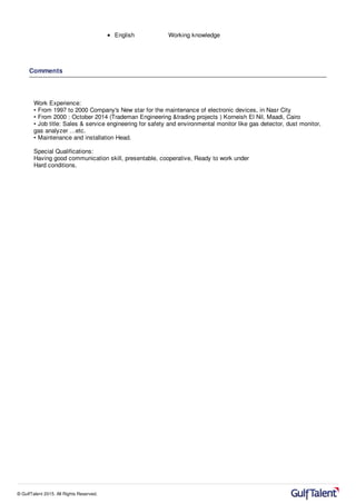 English Working knowledge
Comments
Work Experience:
• From 1997 to 2000 Company's New star for the maintenance of electronic devices, in Nasr City
• From 2000 : October 2014 (Trademan Engineering &trading projects ) Korneish El Nil, Maadi, Cairo
• Job title: Sales & service engineering for safety and environmental monitor like gas detector, dust monitor,
gas analyzer …etc.
• Maintenance and installation Head.
Special Qualifications:
Having good communication skill, presentable, cooperative, Ready to work under
Hard conditions.
© GulfTalent 2015. All Rights Reserved.
 