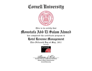 Cornell University
This is to certify that
Moustafa Abd El Salam Ahmed
has completed the certificate program in
Hotel Revenue Management
This Fifteenth Day of May, 2012
through
Executive Director of Executive Education
School of Hotel Administration
Cornell University
 