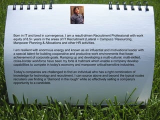 Born in IT and bred in convergence, I am a result-driven Recruitment Professional with work
equity of 8.5+ years in the areas of IT Recruitment (Lateral + Campus) / Resourcing,
Manpower Planning & Allocations and other HR activities.
 
I am resilient with enormous energy and known as an influential and motivational leader with
a special talent for building cooperative and productive work environments that foster
achievement of corporate goals. Ramping up and developing a multi-cultural, multi-skilled,
cross-border workforce have been my forte & hallmark which enable a company develop
capabilities to compete in today's economy and manpower critical/sensitive industries.
 
Today’s companies are challenged to find an individual who has a right combination of
knowledge for technology and recruitment. I can source above and beyond the typical routes
recruiters use finding a “diamond in the rough” while so effectively selling a company's
opportunity to a candidate.
 