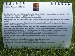 •Account Management Fortes: -
Develop strategies and Staffing plan for major clients, detailing the current business objectives with
the client, and our plans to support their staffing needs.
Monitor quality of service, including quality of applicant’s
Regular interaction with client/stakeholders to have clarity on job descriptions and discuss suitable
profiles
Maintain long-term business relationship and Interface with all levels of management and support
client's project or staffing needs.
Manage a team of recruiters with two leads to support the extensive recruitment process.
Sharing the short listed profiles post preliminary scanning with stakeholders and maintaining the
pipeline of qualified candidates for the further stages of placement, as per the company's needs.
Building appraisal system and appraising staff (including consultants) accordingly.
Maximize business revenue /gross margin and negotiate profitable commercials
Develop new accounts understand and implement new staffing models/strategies to existing
accounts.
Manage and maintain multiple Client relationships and engagements.
Negotiate and finalize commercials and SLAs with the clients.
Follow up with Accounts team for invoicing and approval of legal agreements.
 