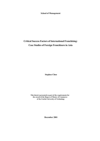 School of Management
Critical Success Factors of International Franchising:
Case Studies of Foreign Franchisors in Asia
Stephen Choo
This thesis is presented as part of the requirements for
the award of the Degree of Master of Commerce
of the Curtin University of Technology
December 2001
 