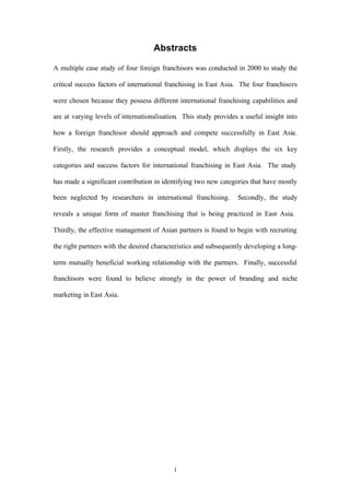 i
Abstracts
A multiple case study of four foreign franchisors was conducted in 2000 to study the
critical success factors of international franchising in East Asia. The four franchisors
were chosen because they possess different international franchising capabilities and
are at varying levels of internationalisation. This study provides a useful insight into
how a foreign franchisor should approach and compete successfully in East Asia.
Firstly, the research provides a conceptual model, which displays the six key
categories and success factors for international franchising in East Asia. The study
has made a significant contribution in identifying two new categories that have mostly
been neglected by researchers in international franchising. Secondly, the study
reveals a unique form of master franchising that is being practiced in East Asia.
Thirdly, the effective management of Asian partners is found to begin with recruiting
the right partners with the desired characteristics and subsequently developing a long-
term mutually beneficial working relationship with the partners. Finally, successful
franchisors were found to believe strongly in the power of branding and niche
marketing in East Asia.
 