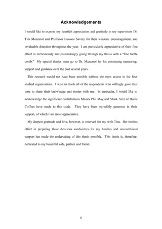 ii
Acknowledgements
I would like to express my heartfelt appreciation and gratitude to my supervisors Dr.
Tim Mazzarol and Professor Lawson Savery for their wisdom, encouragement, and
invaluable direction throughout the year. I am particularly appreciative of their fine
effort in meticulously and painstakingly going through my thesis with a “fine tooth-
comb.” My special thanks must go to Dr. Mazzarol for his continuing mentoring,
support and guidance over the past several years.
This research would not have been possible without the open access to the four
studied organizations. I wish to thank all of the respondents who willingly gave their
time to share their knowledge and stories with me. In particular, I would like to
acknowledge the significant contributions Messrs Phil May and Shaik Aziz of Dome
Coffees have made to this study. They have been incredibly generous in their
support, of which I am most appreciative.
My deepest gratitude and love, however, is reserved for my wife Tina. Her tireless
effort in preparing those delicious sandwiches for my lunches and unconditional
support has made the undertaking of this thesis possible. This thesis is, therefore,
dedicated to my beautiful wife, partner and friend.
 