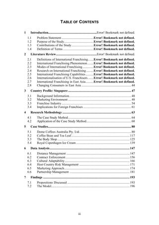 iii
TABLE OF CONTENTS
1 Introduction.............................................................Error! Bookmark not defined.
1.1 Problem Statement ........................................Error! Bookmark not defined.
1.2 Purpose of the Study.....................................Error! Bookmark not defined.
1.3 Contributions of the Study............................Error! Bookmark not defined.
1.4 Definition of Terms ......................................Error! Bookmark not defined.
2 Literature Review...................................................Error! Bookmark not defined.
2.1 Definitions of International Franchising.......Error! Bookmark not defined.
2.2 International Franchising Phenomenon........Error! Bookmark not defined.
2.3 Modes of International Franchising..............Error! Bookmark not defined.
2.4 Research on International Franchising .........Error! Bookmark not defined.
2.5 International Franchising Capabilities..........Error! Bookmark not defined.
2.6 Internationalisation of U.S. Franchisors .......Error! Bookmark not defined.
2.7 International Franchising in East Asia..........Error! Bookmark not defined.
2.8 Changing Consumers in East Asia ..............................................................44
3 Country Profile: Singapore...............................................................................47
3.1 Background Information..............................................................................48
3.2 Marketing Environment ...............................................................................48
3.3 Franchise Industry.......................................................................................54
3.4 Implications for Foreign Franchises ............................................................61
4 Research Methodology ......................................................................................63
4.1 The Case Study Method...............................................................................64
4.2 Application of the Case Study Method........................................................68
5 Case Studies........................................................................................................80
5.1 Dome Coffees Australia Pty. Ltd.................................................................80
5.2 Coffee Bean and Tea Leaf.........................................................................117
5.3 The Body Shop ..........................................................................................125
5.4 Royal Copenhagen Ice Cream...................................................................139
6 Data Analysis....................................................................................................147
6.1 Distance Management ...............................................................................147
6.2 Contract Enforcement................................................................................156
6.3 Cultural Adaptability.................................................................................166
6.4 Host Country Risk Management ...............................................................171
6.5 Marketing Approach..................................................................................174
6.6 Partnership Management ...........................................................................181
7 Findings ............................................................................................................193
7.1 Propositions Discussed ..............................................................................193
7.2 The Model..................................................................................................196
 