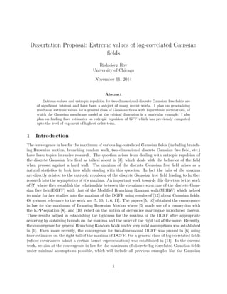 Dissertation Proposal: Extreme values of log-correlated Gaussian
ﬁelds
Rishideep Roy
University of Chicago
November 11, 2014
Abstract
Extreme values and entropic repulsion for two-dimensional discrete Gaussian free ﬁelds are
of signiﬁcant interest and have been a subject of many recent works. I plan on generalizing
results on extreme values for a general class of Gaussian ﬁelds with logarithmic correlations, of
which the Gaussian membrane model at the critical dimension is a particular example. I also
plan on ﬁnding ﬁner estimates on entropic repulsion of GFF which has previously computed
upto the level of exponent of highest order term.
1 Introduction
The convergence in law for the maximum of various log-correlated Gaussian ﬁelds (including branch-
ing Brownian motion, branching random walk, two-dimensional discrete Gaussian free ﬁeld, etc.)
have been topics intensive research. The question arises from dealing with entropic repulsion of
the discrete Gaussian free ﬁeld as talked about in [3], which deals with the behavior of the ﬁeld
when pressed against a hard wall. The maxima of the discrete Gaussian free ﬁeld arises as a
natural statistics to look into while dealing with this question. In fact the tails of the maxima
are directly related to the entropic repulsion of the discrete Gaussian free ﬁeld leading to further
research into the asymptotics of it’s maxima. An important work towards this direction is the work
of [7] where they establish the relationship between the covariance structure of the discrete Gaus-
sian free ﬁeld(DGFF) with that of the Modiﬁed Branching Random walk(MBRW) which helped
to make further studies into the maxima of the DGFF using results of [12] about Gaussian ﬁelds.
Of greatest relevance to the work are [5, 10, 1, 6, 11]. The papers [5, 10] obtained the convergence
in law for the maximum of Brancing Brownian Motion where [5] made use of a connection with
the KPP-equation [8], and [10] relied on the notion of derivative martingale introduced therein.
These results helped in establishing the tightness for the maxima of the DGFF after appropriate
centering by obtaining bounds on the maxima and the order of the right tail of the same. Recently,
the convergence for general Branching Random Walk under very mild assumptions was established
in [1]. Even more recently, the convergence for two-dimensional DGFF was proved in [6] suing
ﬁner estimates on the right tail of the maxima of DGFF. For a general class of log-correlated ﬁelds
(whose covariances admit a certain kernel representation) was established in [11]. In the current
work, we aim at the convergence in law for the maximum of discrete log-correlated Gaussian ﬁelds
under minimal assumptions possible, which will include all previous examples like the Gaussian
1
 