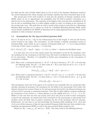 free ﬁeld and the class of ﬁelds talked about in [11] as well as the Gaussian Membrane model in
the critical dimension four whose maxima and entropic repulsion has been researched upon in [9].
The second part of the work would be to look into the question of entropic repulsion of the
DGFF where we try to approximate the probability that the ﬁeld is positive everywhere on a
discrete box in two dimensions. The exponent of the highest order term has been established in [3]
but we aim at establishing that it is infact slightly smaller in order, by looking at the exponent of
the second order term. The path that we wish to tread is ﬁrst trying to solve this for a Branching
Random Walk and then try to extend our result for a Modiﬁed Branching Random Walk, which
can be further modiﬁed for the DGFF in dimension two by using approximations arising out of the
similarity in their covariance structures.
1.1 Assumptions for the log-correlated gaussian ﬁeld
Fix d ∈ N and we let VN = Zd
N be the d-dimensional box of side length N with the left bottom
corner located at the origin. For convenience, we will consider a suitably normalized version of
Gaussian ﬁelds, under which we say a sequence of Gaussian ﬁelds {ϕN
v : v ∈ VN } is log-correlated
if and only if there exists a constant α > 0 such that
(A.1) | Cov(ϕN
v , ϕN
u ) − (log N − log(|u − v| ∨ 1))| ≤ α where | · | denotes the Euclidean norm.
It is clear that (A.1) on its own cannot ensure the convergence in law for the maximum, since
the oscillation for the covariances in the O(1) term will result in oscillation for the maximum even
for its expectation. Therefore, it is plausible to further pose assumptions on the convergence of
covariances as follows.
(A.2) There exist a continuous function f : (0, 1)d → R and a function g : Zd × Zd → R such that
the following holds. For all > 0, there exists K = K( ) such that for all L ∈ N, x ∈ (0, 1)d,
u, v ∈ [0, L]d and N ≥ LK we have
| Cov(ϕN
xN+v, ϕN
xN+u) − log N
L − f(x) − g(u, v)| < .
(A.3) There exists a continuous function h : ((0, 1)d × (0, 1)d)  {(x, x) : x ∈ (0, 1)d} → R such that
the following holds. For all > 0, there exists L = L( ) > 0 such that for all |x − y| ≥ 1
K and
N ≥ LK we have
| Cov(ϕN
xN , ϕN
yN ) − h(x, y)| < .
The assumptions (A.2) and (A.3) appear to be technical, but essentially they are saying that after
suitable centering (if necessary) the covariances for the ﬁelds in the macroscopic level (where the
distance between two vertices is linear in N) and microscopic level (where the distances between two
vertices is O(1)) converge to continuous functions. Note that we allow additive constant oscillations
for covariances of two vertices u, v whose distance is in the middle level (i.e., 1 |u − v| N).
While it is the case that one does not exactly need (A.2) and (A.3) in order to have convergence
in law for the maximum, we remark that if the covariances in the macroscopic or microscopic level
oscillate across the ﬁeld, then in generic situations the law of the maximum will not converge.
Furthermore, we note that to our best knowledge the Gaussian ﬁelds satisfying (A.1), (A.2) and
(A.3) cover all the instances of discrete log-correlated Gaussian ﬁelds that have been studied so far,
including two-dimensional DGFF as well as the log-correlated ﬁelds studied in [11].
Denote by MN = maxv∈VN
φN
v and mN = EMN . Our main result is the following theorem.
2
 