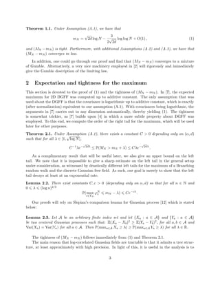 Theorem 1.1. Under Assumption (A.1), we have that
mN =
√
2d log N −
3
2
√
2d
log log N + O(1) , (1)
and (MN − mN ) is tight. Furthermore, with additional Assumptions (A.2) and (A.3), we have that
(MN − mN ) converges in law.
In addition, one could go through our proof and ﬁnd that (MN − mN ) converges to a mixture
of Gumble. Alternatively, a very nice machinery employed in [2] will rigorously and immediately
give the Gumble description of the limiting law.
2 Expectation and tightness for the maximum
This section is devoted to the proof of (1) and the tightness of (MN − mN ). In [7], the expected
maximum for 2D DGFF was computed up to additive constant. The only assumption that was
used about the DGFF is that the covariance is logarithmic up to additive constant, which is exactly
(after normalization) equivalent to our assumption (A.1). With covariances being logarithmic, the
arguments in [7] carries out to any dimension automatically, thereby yielding (1). The tightness
is somewhat trickier, as [7] builds upon [4] in which a more subtle property about DGFF was
employed. To this end, we compute the order of the right tail for the maximum, which will be used
later for other purposes.
Theorem 2.1. Under Assumption (A.1), there exists a constant C > 0 depending only on (α, d)
such that for all λ ∈ [1,
√
log N],
C−1
λe−
√
2dλ
≤ P(MN > mN + λ) ≤ Cλe−
√
2dλ
.
As a complimentary result that will be useful later, we also give an upper bound on the left
tail. We note that it is impossible to give a sharp estimate on the left tail in the general setup
under consideration, as witnessed by drastically diﬀerent left tails for the maximum of a Branching
random walk and the discrete Gaussian free ﬁeld. As such, our goal is merely to show that the left
tail decays at least at an exponential rate.
Lemma 2.2. There exist constants C, c > 0 (depending only on α, d) so that for all n ∈ N and
0 λ (log n)2/3
P(max
v∈VN
ϕN
v mN − λ) Ce−cλ
.
Our proofs will rely on Slepian’s comparison lemma for Gaussian process [12] which is stated
below:
Lemma 2.3. Let A be an arbitrary ﬁnite index set and let {Xa : a ∈ A} and {Ya : a ∈ A}
be two centered Gaussian processes such that: E(Xa − Xb)2 ≥ E(Ya − Yb)2, for all a, b ∈ A and
Var(Xa) = Var(Ya) for all a ∈ A. Then P(maxa∈A Xa ≥ λ) ≥ P(maxa∈A Ya ≥ λ) for all λ ∈ R.
The tightness of (MN − mN ) follows immediately from (1) and Theorem 2.1.
The main reason that log-correlated Gaussian ﬁelds are tractable is that it admits a tree struc-
ture, at least approximately with high precision. In light of this, it is useful in the analysis is to
3
 