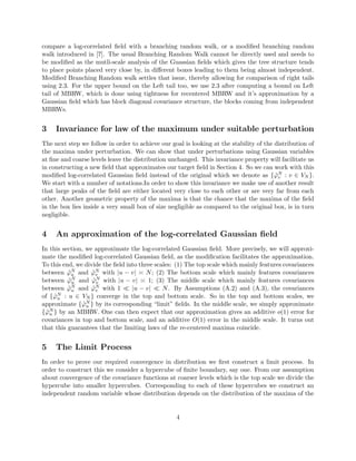 compare a log-correlated ﬁeld with a branching random walk, or a modiﬁed branching random
walk introduced in [7]. The usual Branching Random Walk cannot be directly used and needs to
be modiﬁed as the mutli-scale analysis of the Guassian ﬁelds which gives the tree structure tends
to place points placed very close by, in diﬀerent boxes leading to them being almost independent.
Modiﬁed Branching Random walk settles that issue, thereby allowing for comparison of right tails
using 2.3. For the upper bound on the Left tail too, we use 2.3 after computing a bound on Left
tail of MBRW, which is done using tightness for recentered MBRW and it’s approximation by a
Gaussian ﬁeld which has block diagonal covariance structure, the blocks coming from independent
MBRWs.
3 Invariance for law of the maximum under suitable perturbation
The next step we follow in order to achieve our goal is looking at the stability of the distribution of
the maxima under perturbation. We can show that under perturbations using Gaussian variables
at ﬁne and coarse levels leave the distribution unchanged. This invariance property will facilitate us
in constructing a new ﬁeld that approximates our target ﬁeld in Section 4. So we can work with this
modiﬁed log-correlated Gaussian ﬁeld instead of the original which we denote as { ˜ϕN
v : v ∈ VN }.
We start with a number of notations.In order to show this invariance we make use of another result
that large peaks of the ﬁeld are either located very close to each other or are very far from each
other. Another geometric property of the maxima is that the chance that the maxima of the ﬁeld
in the box lies inside a very small box of size negligible as compared to the original box, is in turn
negligible.
4 An approximation of the log-correlated Gaussian ﬁeld
In this section, we approximate the log-correlated Gaussian ﬁeld. More precisely, we will approxi-
mate the modiﬁed log-correlated Gaussian ﬁeld, as the modiﬁcation facilitates the approximation.
To this end, we divide the ﬁeld into three scales: (1) The top scale which mainly features covariances
between ˜ϕN
u and ˜ϕN
v with |u − v| N; (2) The bottom scale which mainly features covariances
between ˜ϕN
u and ˜ϕN
v with |u − v| 1; (3) The middle scale which mainly features covariances
between ˜ϕN
u and ˜ϕN
v with 1 |u − v| N. By Assumptions (A.2) and (A.3), the covariances
of { ˜ϕN
u : u ∈ VN } converge in the top and bottom scale. So in the top and bottom scales, we
approximate { ˜ϕN
u } by its corresponding “limit” ﬁelds. In the middle scale, we simply approximate
{ ˜ϕN
u } by an MBRW. One can then expect that our approximation gives an additive o(1) error for
covariances in top and bottom scale, and an additive O(1) error in the middle scale. It turns out
that this guarantees that the limiting laws of the re-centered maxima coincide.
5 The Limit Process
In order to prove our required convergence in distribution we ﬁrst construct a limit process. In
order to construct this we consider a hypercube of ﬁnite boundary, say one. From our assumption
about convergence of the covariance functions at coarser levels which is the top scale we divide the
hypercube into smaller hypercubes. Corresponding to each of these hypercubes we construct an
independent random variable whose distribution depends on the distribution of the maxima of the
4
 