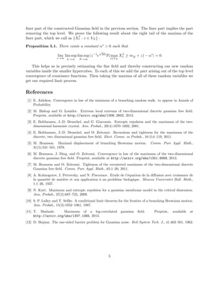 ﬁner part of the constructed Gaussian ﬁeld in the previous section. The ﬁner part implies the part
removing the top level. We prove the following result about the right tail of the maxima of the
ﬁner part, which we call as {Xf
v : v ∈ VN } :
Proposition 5.1. There exists a constant α∗ > 0 such that
lim
z→∞
lim sup
L→∞
lim sup
N→∞
|z−1
e
√
2dz
P(max
v∈VN
Xf
v ≥ m ˜N + z) − α∗
| = 0.
This helps us in precisely estimating the ﬁne ﬁeld and thereby constructing our new random
variables inside the smaller hypercubes. To each of this we add the part arising out of the top level
convergence of covariance functions. Then taking the maxima of all of these random variables we
get our required limit process.
References
[1] E. Aidekon. Convergence in law of the minimum of a branching random walk. to appear in Annals of
Probability.
[2] M. Biskup and O. Louidor. Extreme local extrema of two-dimensional discrete gaussian free ﬁeld.
Preprint, available at http://arxiv.org/abs/1306.2602, 2013.
[3] E. Bolthausen, J.-D. Deuschel, and G. Giacomin. Entropic repulsion and the maximum of the two-
dimensional harmonic crystal. Ann. Probab., 29(4):1670–1692, 2001.
[4] E. Bolthausen, J.-D. Deuschel, and O. Zeitouni. Recursions and tightness for the maximum of the
discrete, two dimensional gaussian free ﬁeld. Elect. Comm. in Probab., 16:114–119, 2011.
[5] M. Bramson. Maximal displacement of branching Brownian motion. Comm. Pure Appl. Math.,
31(5):531–581, 1978.
[6] M. Bramson, J. Ding, and O. Zeitouni. Convergence in law of the maximum of the two-dimensional
discrete gaussian free ﬁeld. Preprint, available at http://arxiv.org/abs/1301.6669, 2013.
[7] M. Bramson and O. Zeitouni. Tightness of the recentered maximum of the two-dimensional discrete
Gaussian free ﬁeld. Comm. Pure Appl. Math., 65:1–20, 2011.
[8] A. Kolmogorov, I. Petrovsky, and N. Piscounov. Etude de l’´equation de la diﬀusion avec croissance de
la quantit´e de mati`ere et son application `a un probl´eme biologique. Moscou Universitet Bull. Math.,
1:1–26, 1937.
[9] N. Kurt. Maximum and entropic repulsion for a gaussian membrane model in the critical dimension.
Ann. Probab., 37(2):687–725, 2009.
[10] S. P. Lalley and T. Sellke. A conditional limit theorem for the frontier of a branching Brownian motion.
Ann. Probab., 15(3):1052–1061, 1987.
[11] T. Madaule. Maximum of a log-correlated gaussian ﬁeld. Preprint, available at
http://arxiv.org/abs/1307.1365, 2013.
[12] D. Slepian. The one-sided barrier problem for Gaussian noise. Bell System Tech. J., 41:463–501, 1962.
5
 