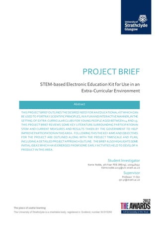 PROJECT BRIEF
STEM-based Electronic Education Kit for Use in an
Extra-Curricular Environment
Student Investigator
Kerrie Noble, 5th Year PDE (MEng), 200948192
Kerrie.noble.2013@uni.strath.ac.uk
Supervisor
Professor Yi Qin
qin.yi@strath.ac.uk
Abstract
THIS PROJECTBRIEF OUTLINESTHEDESIRED NEED FORAN EDUCATIONALKITWHICHCAN
BEUSEDTO PORTRAYSCIENTIFICPRINCIPLES,INA FUNANDINTERACTIVEMANNER,INTHE
SETTING OF EXTRA-CURRICULARCLUBS FOR YOUNG PEOPLE AGED BETWEEN 14 AND 19.
THIS PROJECT BRIEF REVIEWS SOME KEY LITERATURE SURROUNDING PARTICIPATION IN
STEM AND CURRENT MEASURES AND RESULTS TAKEN BY THE GOVERNMENT TO HELP
IMPROVEPARTICIPATIONINTHISAREA. FOLLOWINGTHISTHEKEY AIMSANDOBJECTIVES
FOR THE PROJECT ARE OUTLINED ALONG WITH THE PROJECT TIMESCALE AND PLAN,
INCLUDINGA DETAILEDPROJECTAPPROACHOUTLINE. THEBRIEF ALSOHIGHLIGHTSSOME
INITIALIDEASWHICH HAVEEMERGED FROMSOME EARLYACTVITIESHELDTO DEVELOP A
PRODUCT IN THIS AREA.
 
