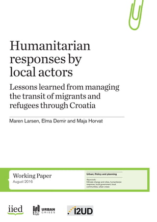 Working Paper
August 2016
Urban; Policy and planning
Keywords:
Climate change and cities, humanitarian
response, local government, local
communities, urban crises
Humanitarian
responsesby
localactors
Lessonslearnedfrommanaging
thetransitofmigrantsand
refugeesthroughCroatia
Maren Larsen, Elma Demir and Maja Horvat
URBAN
C R I S E S
 