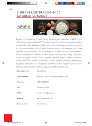 10
Elegant Line Trading t/a Creative Candy Company was established in 2004. It is a
100%-owned and controlled BEE Company (Level 3) that has been operating for a
decade in the confectionery and snack industry as a manufacturer and distributor, within
and across the borders of South Africa. Creative Candy is a licensee with the Disney
Company, Nickelodeon and Cartoon Network and supplies products including sweets,
biscuits, fruit juice and ice lollies. All items are produced under the Disney Licence and
supplied to Nigeria, Ghana, Kenya, Uganda, Tanzania, Angola, Namibia, Botswana,
Zambia, Zimbabwe, Malawi, Mozambique, Lesotho, Swaziland, Mauritius, Madagascar,
Seychelles and Reunion. The company is permitted to sell Ex Royalty to Disney licence
holders in other countries including Europe, the Middle East and Asia.
Contact persons Ziyaad Hajee
Postal address P.O. Box 421026, Fordsburg, Gauteng, 2033	
Telephone +27 11 837 6849
Fax +27 86 602 7863
E-Mail creativecandy@gmail.com
Website www.creativesnax.com
Main products Confectionery
ELEGANT LINE TRADING 64 CC
T/A CREATIVE CANDY
MIHAS BROCHURE.indd 10 2015/03/16 2:58 PM
 