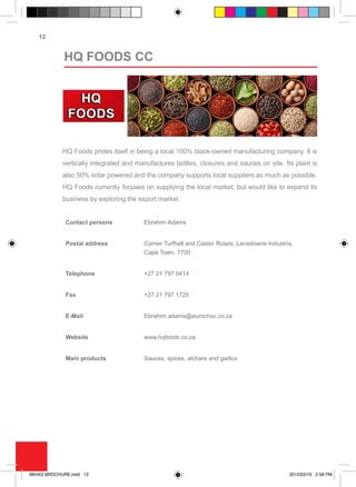 12
HQ Foods prides itself in being a local 100% black-owned manufacturing company. It is
vertically integrated and manufactures bottles, closures and sauces on site. Its plant is
also 50% solar powered and the company supports local suppliers as much as possible.
HQ Foods currently focuses on supplying the local market, but would like to expand its
business by exploring the export market.
Contact persons Ebrahim Adams
Postal address Corner Turfhall and Castor Roads, Lansdowne Industria,
Cape Town, 7700
Telephone +27 21 797 0414
Fax +27 21 797 1725
E-Mail Ebrahim.adams@eurochoc.co.za
Website www.hqfoods.co.za
Main products Sauces, spices, atchars and garlics
HQ FOODS CC
MIHAS BROCHURE.indd 12 2015/03/16 2:58 PM
 