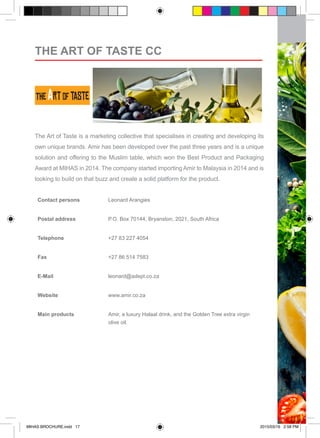 The Art of Taste is a marketing collective that specialises in creating and developing its
own unique brands. Amir has been developed over the past three years and is a unique
solution and offering to the Muslim table, which won the Best Product and Packaging
Award at MIHAS in 2014. The company started importing Amir to Malaysia in 2014 and is
looking to build on that buzz and create a solid platform for the product.
Contact persons Leonard Arangies	
Postal address P.O. Box 70144, Bryanston, 2021, South Africa
Telephone +27 83 227 4054
Fax +27 86 514 7583
E-Mail leonard@adept.co.za
Website www.amir.co.za	
Main products Amir, a luxury Halaal drink, and the Golden Tree extra virgin
olive oil.
THE ART OF TASTE CC
MIHAS BROCHURE.indd 17 2015/03/16 2:58 PM
 