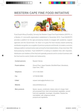 Food South Africa (FoodSA), formerly the Western Cape Fine Food Initiative (WCFFI), is
a Section 21 (non-profit organisation) established in November 2010. Food SA/WCFFI
provides a platform for the agro-processing industry to engage with academia, support
agencies and the Government. Its vision is to grow the food industry toward achieving
worldwide recognition as a supplier of premium products and brands, to create a common
dialogue platform and joint action plan among fine food stakeholders. It has more than 700
food-producing members. Food SA/WCFFI is looking to establish links with importers,
distributors and retailers of fine food and specialty products and to conduct business with
the food service sector (hotels and restaurants).
Contact persons Nazeem Sterras
Postal address Ground Floor, Upper Eastside, Brickfield Road, Woodstock,
Cape Town, 7925
Telephone +27 21 404 0520
Fax +27 86 604 5668
E-Mail nazeem.sterras@wcfinefood.co.za
Website www.wcfinefood.co.za
Main products Spices, sauces, condiments, bakery, olive oil, vinegar, fresh
and processed fruits, fresh and processed vegetables, canned
fruits and vegetables, beverages, chocolates, Rooibos tea,
marmalades, salt, indigenous natural 			
products and ingredients
WESTERN CAPE FINE FOOD INITIATIVE
MIHAS BROCHURE.indd 18 2015/03/16 2:58 PM
 