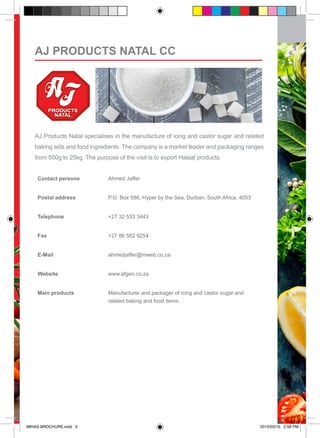 AJ Products Natal specialises in the manufacture of icing and castor sugar and related
baking aids and food ingredients. The company is a market leader and packaging ranges
from 500g to 25kg. The purpose of the visit is to export Halaal products.
Contact persons Ahmed Jaffer
Postal address P.O. Box 586, Hyper by the Sea, Durban, South Africa, 4053
Telephone +27 32 533 3443
Fax +27 86 562 9254
E-Mail ahmedjaffer@mweb.co.za
Website www.afgen.co.za
Main products Manufacturer and packager of icing and castor sugar and
related baking and food items.
AJ PRODUCTS NATAL CC
MIHAS BROCHURE.indd 5 2015/03/16 2:58 PM
 